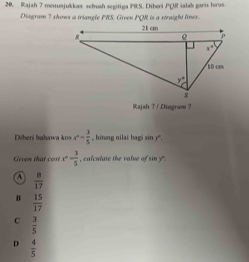 Rajah 7 menunjukkan sebuah segitiga PRS. Diberi PQR ialah garis lurus.
Diagram 7 shows a triangle PRS. Given PQR is a straight lines.
Rajah 7 / Diagram 7
Diberi bahawa kos x^0= 3/5  , hitung nilai bagi sin y°.
Given that cost x^0= 3/5  , calculate the value of sin y .
a  8/17 
B  15/17 
C  3/5 
D  4/5 