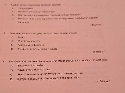 Apakah amalan kerja biasa sesebuan syarikat?
A. Jadual projek
B. Penilaian piawaian prestasi projek.
C. Set manual untuk organisasi membuat tuntutan kemajuan.
D. Panduan kerja untuk digunakan oleh pekerja dalam menjalankan tugasan
hariannya.
(1 Markah)
2. Sebutkan satu elemen yang terdapat dalam amalan integriti.
A. Cuai.
B. Pemikiran strategik.
6. Amalan yang bermoral.
D. Tingkahlaku bersandarkan emosi.
(1 Markah)
3. Namakan satu tindakan yang menggambarkan tingkah laku beretika di tempat kerja.
A. Tunjukkan kemarahan.
B Kawal emosi dan tindakan.
C. Jalankan kempen untuk menjejaskan operasi syarikat.
D. Kumpul pekerja untuk memprotes tindakan majikan.
(1 Markah)