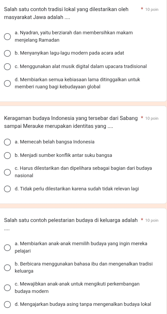 Salah satu contoh tradisi lokal yang dilestarikan oleh 10 poin
masyarakat Jawa adalah ....
a. Nyadran, yaitu berziarah dan membersihkan makam
menjelang Ramadan
b. Menyanyikan lagu-lagu modern pada acara adat
c. Menggunakan alat musik digital dalam upacara tradisional
d. Membiarkan semua kebiasaan lama ditinggalkan untuk
memberi ruang bagi kebudayaan global
Keragaman budaya Indonesia yang tersebar dari Sabang * 10 poin
sampai Merauke merupakan identitas yang ....
a. Memecah belah bangsa Indonesia
b. Menjadi sumber konflik antar suku bangsa
c. Harus dilestarikan dan dipelihara sebagai bagian dari budaya
nasional
d. Tidak perlu dilestarikan karena sudah tidak relevan lagi
Salah satu contoh pelestarian budaya di keluarga adalah * 10 poin
..
a. Membiarkan anak-anak memilih budaya yang ingin mereka
pelajari
b. Berbicara menggunakan bahasa ibu dan mengenalkan tradisi
keluarga
c. Mewajibkan anak-anak untuk mengikuti perkembangan
budaya modern
d. Mengajarkan budaya asing tanpa mengenalkan budaya lokal