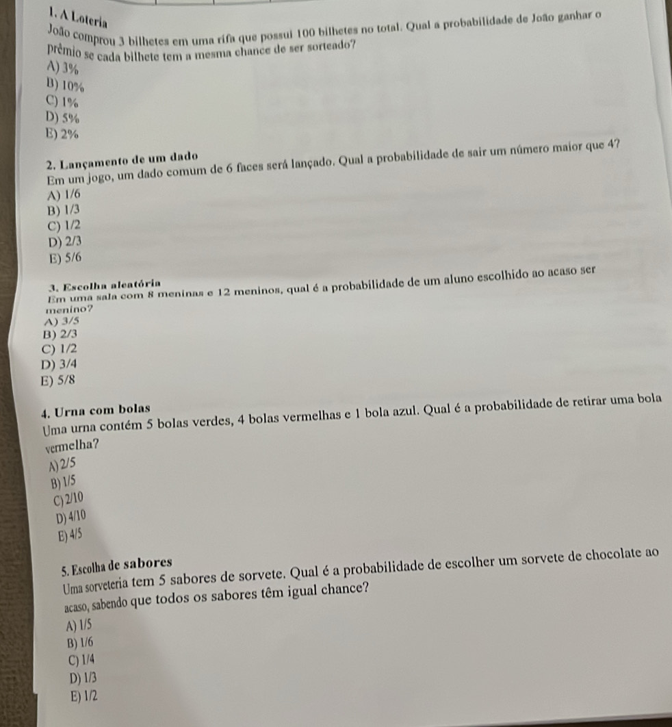 A Lotería
João comprou 3 bilhetes em uma rifa que possui 100 bilhetes no total. Qual a probabilidade de João ganhar o
prêmio se cada bilhete tem a mesma chance de ser sorteado?
A) 3%
B) 10%
C) 1%
D) 5%
E) 2%
2. Lançamento de um dado
Em um jogo, um dado comum de 6 faces será lançado. Qual a probabilidade de sair um número maior que 47
A) 1/6
B) 1/3
C) 1/2
D) 2/3
E) 5/6
Em uma sala com 8 meninas e 12 meninos, qual é a probabilidade de um aluno escolhido ao acaso ser
3. Escolha aleatória
menino?
A) 3/5
B) 2/3
C) 1/2
D) 3/4
E) 5/8
4. Urna com bolas
Uma urna contém 5 bolas verdes, 4 bolas vermelhas e 1 bola azul. Qualé a probabilidade de retirar uma bola
vermelha?
A) 2/5
B) 1/5
C) 2/10
D) 4/10
E) 4/5
5. Escolha de sabores
Uma sorveteria tem 5 sabores de sorvete. Qual éa probabilidade de escolher um sorvete de chocolate ao
acaso, sabendo que todos os sabores têm igual chance?
A) 1/5
B) 1/6
C) 1/4
D) 1/3
E) 1/2