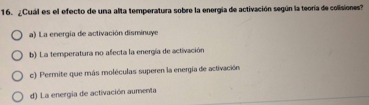 ¿Cuál es el efecto de una alta temperatura sobre la energía de activación según la teoría de colisiones?
a) La energía de activación disminuye
b) La temperatura no afecta la energía de activación
c) Permite que más moléculas superen la energía de activación
d) La energía de activación aumenta