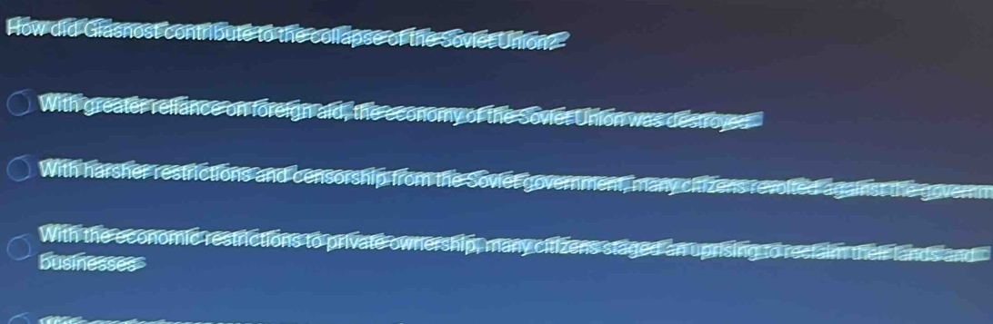 How did Giasnost contribute to the collapse of the Sovies Union?
With greater reliance on foreign aid, the economy of the Soviet Union was destroved
With harsher restrictions and censorship from the Soviet government, many citizens revolted against the governm
With the economic restrictions to private ownership, many citizens staged an uprising to reclaim their lands and
businesses