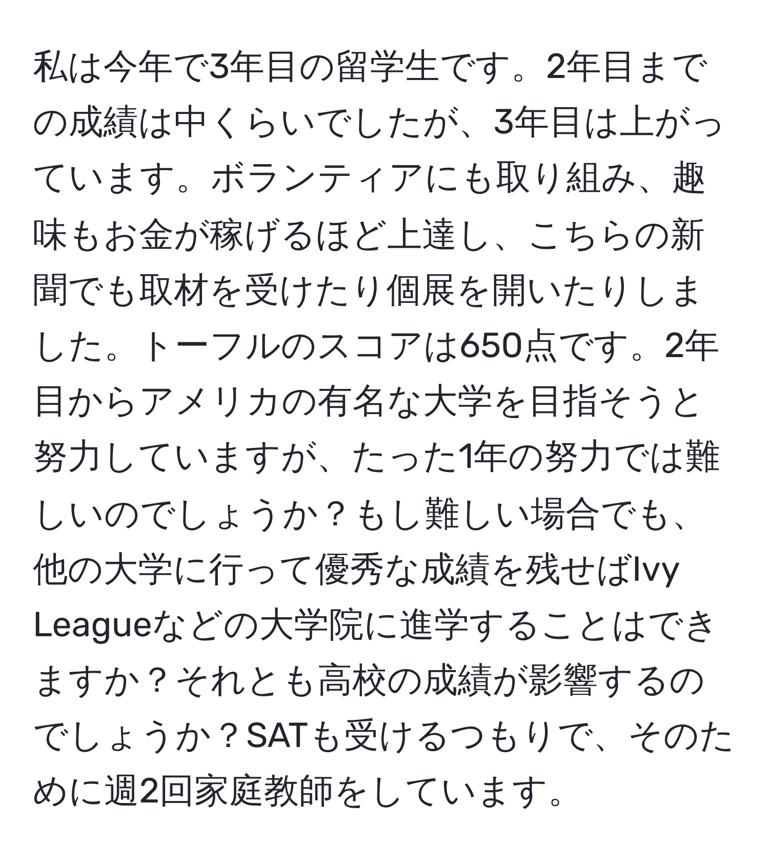 私は今年で3年目の留学生です。2年目までの成績は中くらいでしたが、3年目は上がっています。ボランティアにも取り組み、趣味もお金が稼げるほど上達し、こちらの新聞でも取材を受けたり個展を開いたりしました。トーフルのスコアは650点です。2年目からアメリカの有名な大学を目指そうと努力していますが、たった1年の努力では難しいのでしょうか？もし難しい場合でも、他の大学に行って優秀な成績を残せばIvy Leagueなどの大学院に進学することはできますか？それとも高校の成績が影響するのでしょうか？SATも受けるつもりで、そのために週2回家庭教師をしています。