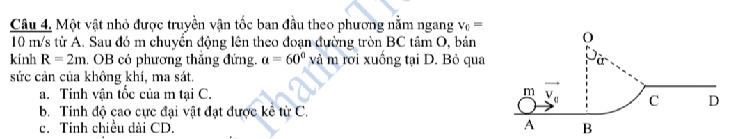 Một vật nhỏ được truyền vận tốc ban đầu theo phương nằm ngang v_0=
10 m/s từ A. Sau đó m chuyền động lên theo đoạn đường tròn BC tâm O, bán
kính R=2m. OB có phương thắng đứng. alpha =60° và m rơi xuống tại D. Bỏ qua
sức cản của không khí, ma sát.
a. Tính vận tốc của m tại C. 
b. Tính độ cao cực đại vật đạt được kể từ C.
c. Tính chiều dài CD. B