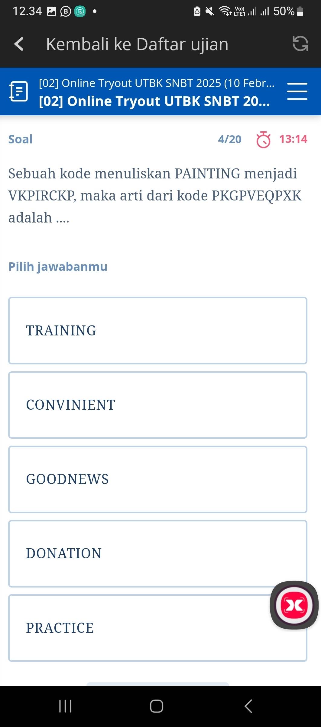 12.3
Kembali ke Daftar ujian
[02] Online Tryout UTBK SNBT 2025 (10 Febr...
[02] Online Tryout UTBK SNBT 20...
Soal 4/20 13:14 
Sebuah kode menuliskan PAINTING menjadi
VKPIRCKP, maka arti dari kode PKGPVEQPXK
adalah ....
Pilih jawabanmu
TRAINING
CONVINIENT
GOODNEWS
DONATION
PRACTICE