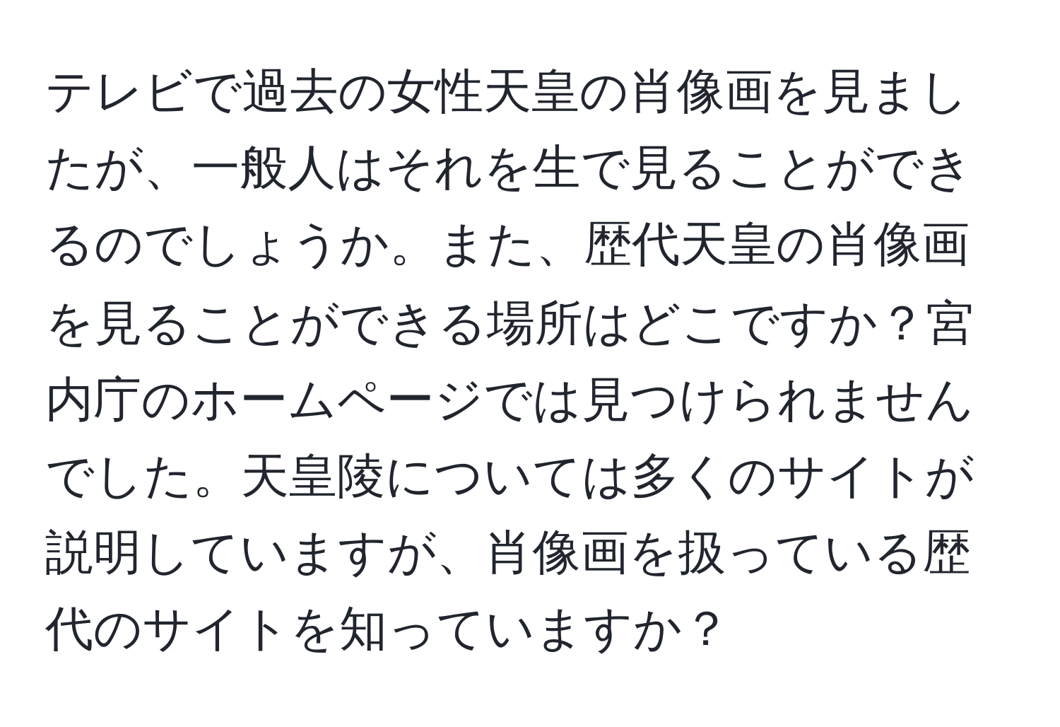 テレビで過去の女性天皇の肖像画を見ましたが、一般人はそれを生で見ることができるのでしょうか。また、歴代天皇の肖像画を見ることができる場所はどこですか？宮内庁のホームページでは見つけられませんでした。天皇陵については多くのサイトが説明していますが、肖像画を扱っている歴代のサイトを知っていますか？