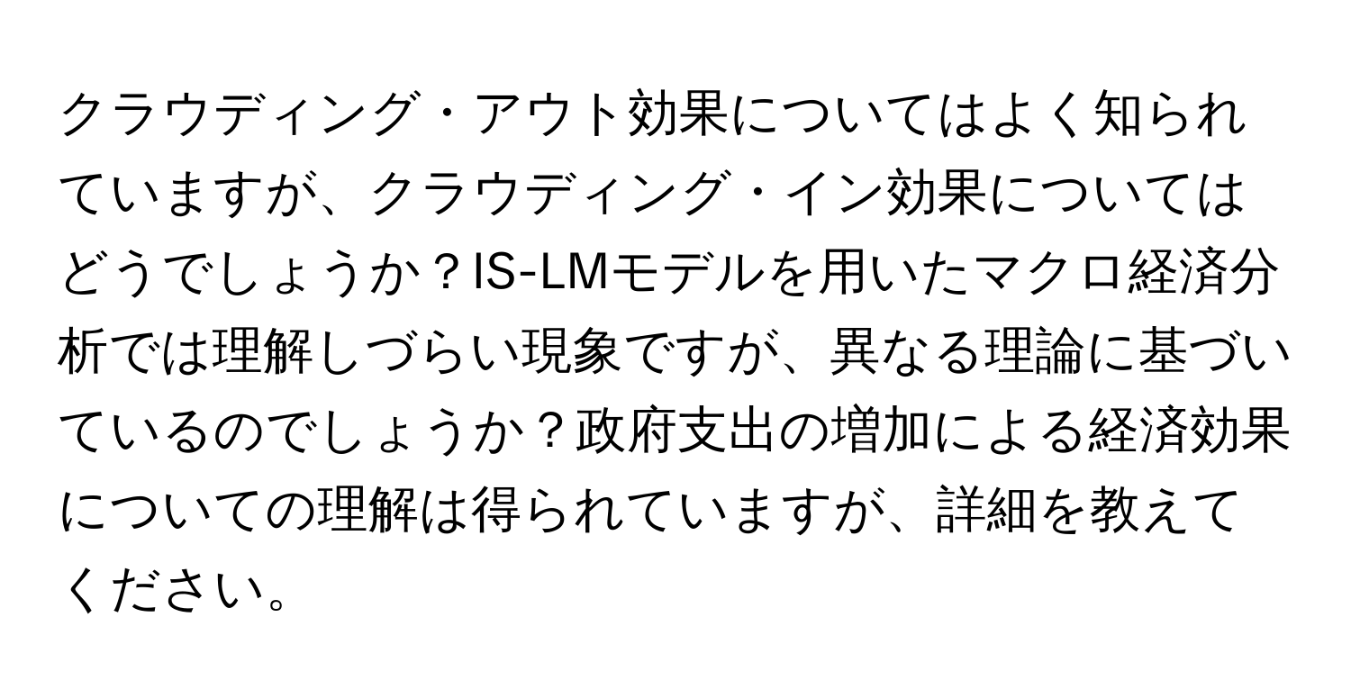 クラウディング・アウト効果についてはよく知られていますが、クラウディング・イン効果についてはどうでしょうか？IS-LMモデルを用いたマクロ経済分析では理解しづらい現象ですが、異なる理論に基づいているのでしょうか？政府支出の増加による経済効果についての理解は得られていますが、詳細を教えてください。