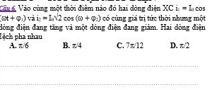 Câa 6 Vào cùng một thời điểm nào đó hai dòng điện XCi_1=I_0 00s
(omega t+varphi _1)vai_2=I_0sqrt(2)cos (omega +varphi _2) có cùng giá trị tức thời nhưng một
đòng điện đang tăng và một dòng điện đang giảm. Hai dòng điện
Lệch pha nhau
A. π/6 B. π/4 C. 7π/12 D. π/2
_
_