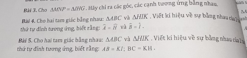 Cho △ MNP=△ IHG. Hãy chỉ ra các góc, các cạnh tương ứng bằng nhau. uan s
△ A
Bài 4. Cho hai tam giác bằng nhau: △ ABC và △ HIK Viết kí hiệu về sự bằng nhau của 2 anh 
thứ tự đỉnh tương ứng, biết rằng: widehat A=widehat H và widehat B=widehat I. 
A 
Bài 5. Cho hai tam giác bằng nhau: △ ABC và △ HIK. Viết kí hiệu về sự bằng nhau của 2 
thứ tự đỉnh tương ứng, biết rằng: AB=KI; BC=KH.