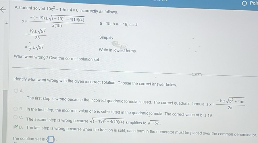 Poir
A student solved 19x^2-19x+4=0 incorrectly as follows.
x=frac -(-19)± sqrt((-19)^2)-4(19)(4)2(19) a=19, b=-19, c=4
= 19± sqrt(57)/38 
Simplify.
= 1/2 ± sqrt(57) Write in lowest terms
What went wrong? Give the correct solution set
Identify what went wrong with the given incorrect solution. Choose the correct answer below
A.
The first step is wrong because the incorrect quadratic formula is used. The correct quadratic formula is x= (-b± sqrt(b^2+4ac))/2a 
B. In the first step, the incorrect value of b is substituted in the quadratic formula The correct value of b is 19
C. The second step is wrong because sqrt((-19)^2)-4(19)(4) simplifies to sqrt(-57).
D. The last step is wrong because when the fraction is split, each term in the numerator must be placed over the common denominator.
The solution set is