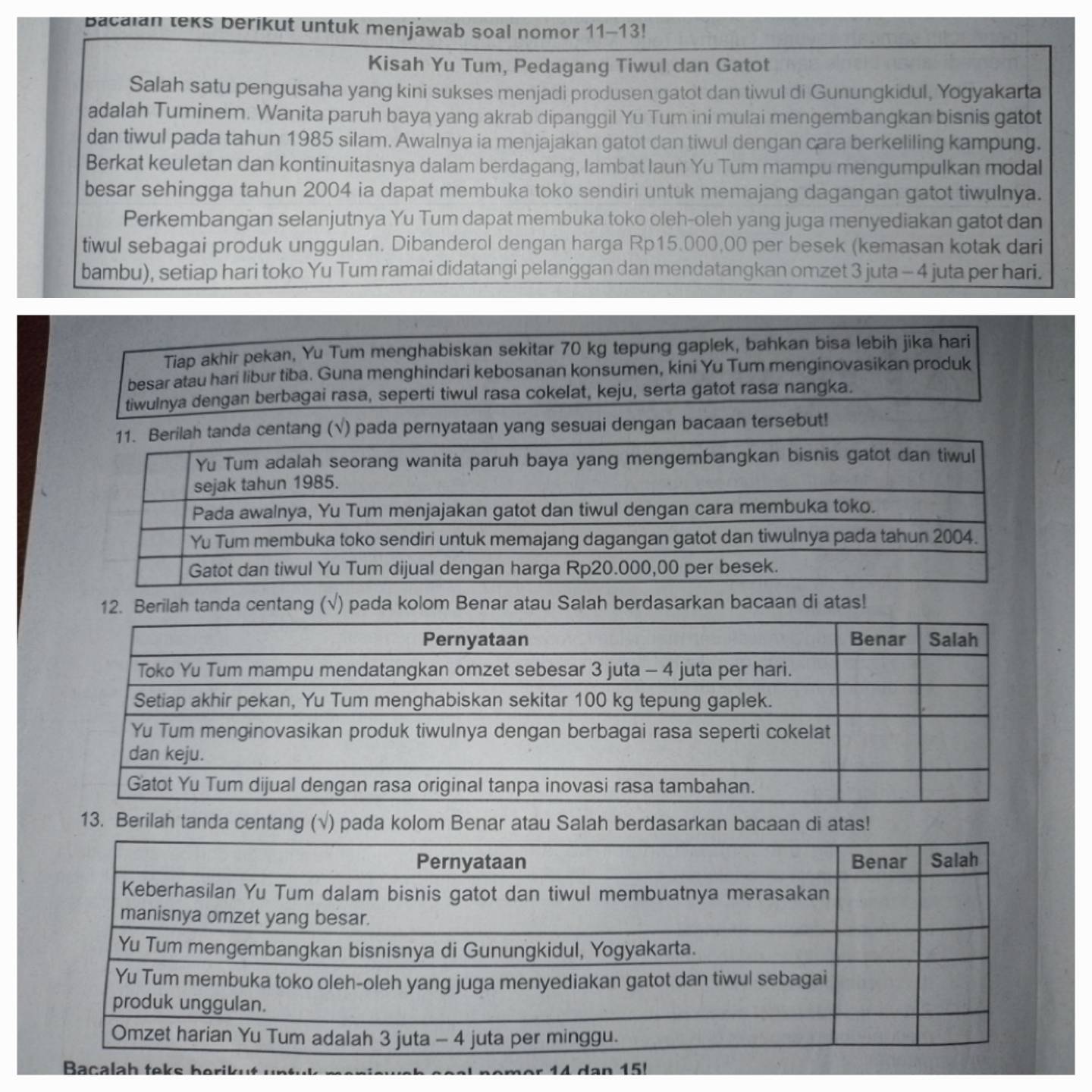 Bacalan teks berikut untuk menjawab soal nomor 11-13!
Kisah Yu Tum, Pedagang Tiwul dan Gatot
Salah satu pengusaha yang kini sukses menjadi produsen gatot dan tiwul di Gunungkidul, Yogyakarta
adalah Tuminem. Wanita paruh baya yang akrab dipanggil Yu Tum ini mulai mengembangkan bisnis gatot
dan tiwul pada tahun 1985 silam. Awalnya ia menjajakan gatot dan tiwul dengan cara berkeliling kampung.
Berkat keuletan dan kontinuitasnya dalam berdagang, lambat laun Yu Tum mampu mengumpulkan modal
besar sehingga tahun 2004 ia dapat membuka toko sendiri untuk memajang dagangan gatot tiwulnya.
Perkembangan selanjutnya Yu Tum dapat membuka toko oleh-oleh yang juga menyediakan gatot dan
tiwul sebagai produk unggulan. Dibanderol dengan harga Rp15.000,00 per besek (kemasan kotak dari
bambu), setiap hari toko Yu Tum ramai didatangi pelanggan dan mendatangkan omzet 3 juta - 4 juta per hari.
Tiap akhir pekan, Yu Tum menghabiskan sekitar 70 kg tepung gaplek, bahkan bisa lebih jika hari
besar atau hari libur tiba. Guna menghindari kebosanan konsumen, kini Yu Tum menginovasikan produk
tiwulnya dengan berbagai rasa, seperti tiwul rasa cokelat, keju, serta gatot rasa nangka.
erilah tanda centang (√) pada pernyataan yang sesuai dengan bacaan tersebut!
12. Berilah tanda centang (√) pada kolom Benar atau Salah berdasarkan bacaan di atas!
13. Berilah tanda centang (√) pada kolom Benar atau Salah berdasarkan bacaan di atas!
s berikut