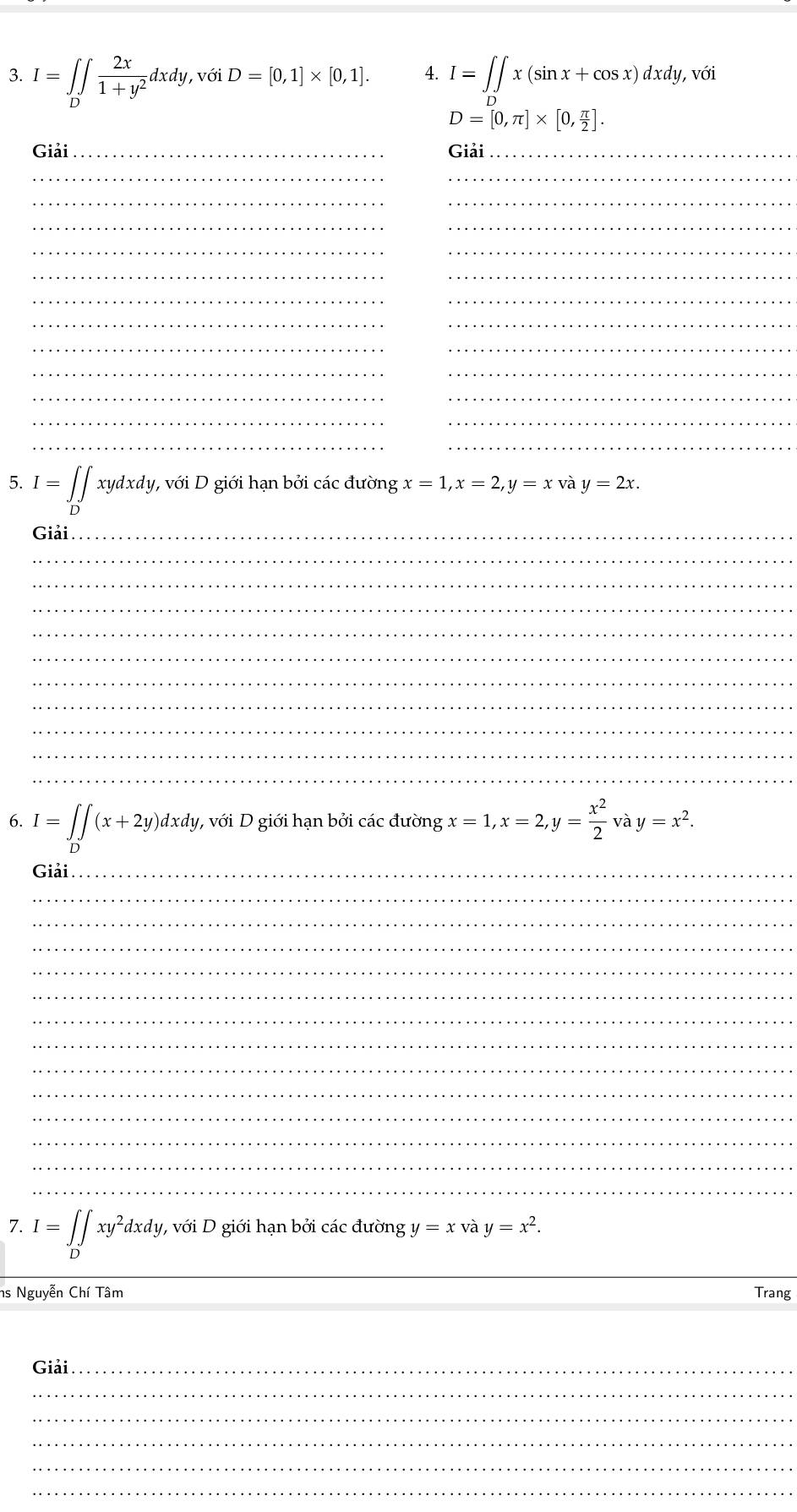 I=∈tlimits _D∈t  2x/1+y^2 dxdy, v6iD=[0,1]* [0,1]. I=∈t ∈tlimits x(sin x+cos x)dxdy, với
D=[0,π ]* [0, π /2 ]. 
Giải_ Giải_ 
__ 
__ 
_ 
_ 
_ 
_ 
__ 
__ 
__ 
__ 
__ 
__ 
__ 
_ 
__ 
5. I=∈tlimits _Dxydxdy, V với D giới hạn bởi các đường x=1, x=2, y=x và y=2x. 
Giải_ 
_ 
_ 
_ 
_ 
_ 
_ 
_ 
_ 
_ 
_ 
6. I=∈tlimits _D∈t (x+2y)dxdy 1 , với D giới hạn bởi các duongx=1, x=2, y= x^2/2 v à y=x^2. 
Giải_ 
_ 
_ 
_ 
_ 
_ 
_ 
_ 
_ 
_ 
_ 
_ 
_ 
_ 
7. I=∈tlimits _Dxy^2dxdy, , với D giới hạn bởi các đường y=x và y=x^2. 
_ 
_ 
ns Nguyễn Chí Tâm Trang 
Giải_ 
_ 
_ 
_ 
_ 
_