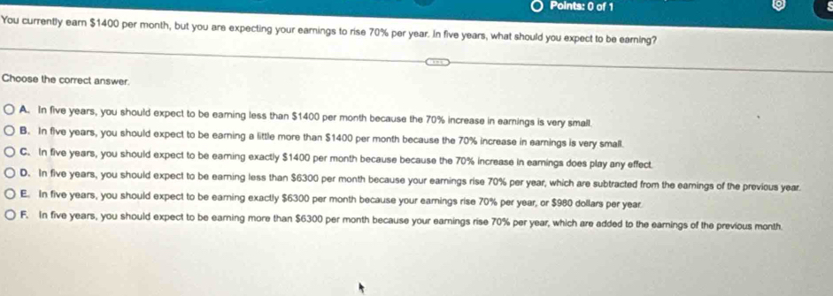 You currently earn $1400 per month, but you are expecting your earnings to rise 70% per year. In five years, what should you expect to be earning?
Choose the correct answer.
A. In five years, you should expect to be earning less than $1400 per month because the 70% increase in earnings is very small.
B. In five years, you should expect to be earning a little more than $1400 per month because the 70% increase in earnings is very small.
C. In five years, you should expect to be earing exactly $1400 per month because because the 70% increase in eamings does play any effect
D. In five years, you should expect to be earning less than $6300 per month because your earnings rise 70% per year, which are subtracted from the eamings of the previous year.
E. In five years, you should expect to be earning exactly $6300 per month because your earings rise 70% per year, or $980 dollars per year
F. In five years, you should expect to be earning more than $6300 per month because your earnings rise 70% per year, which are added to the earnings of the previous month.