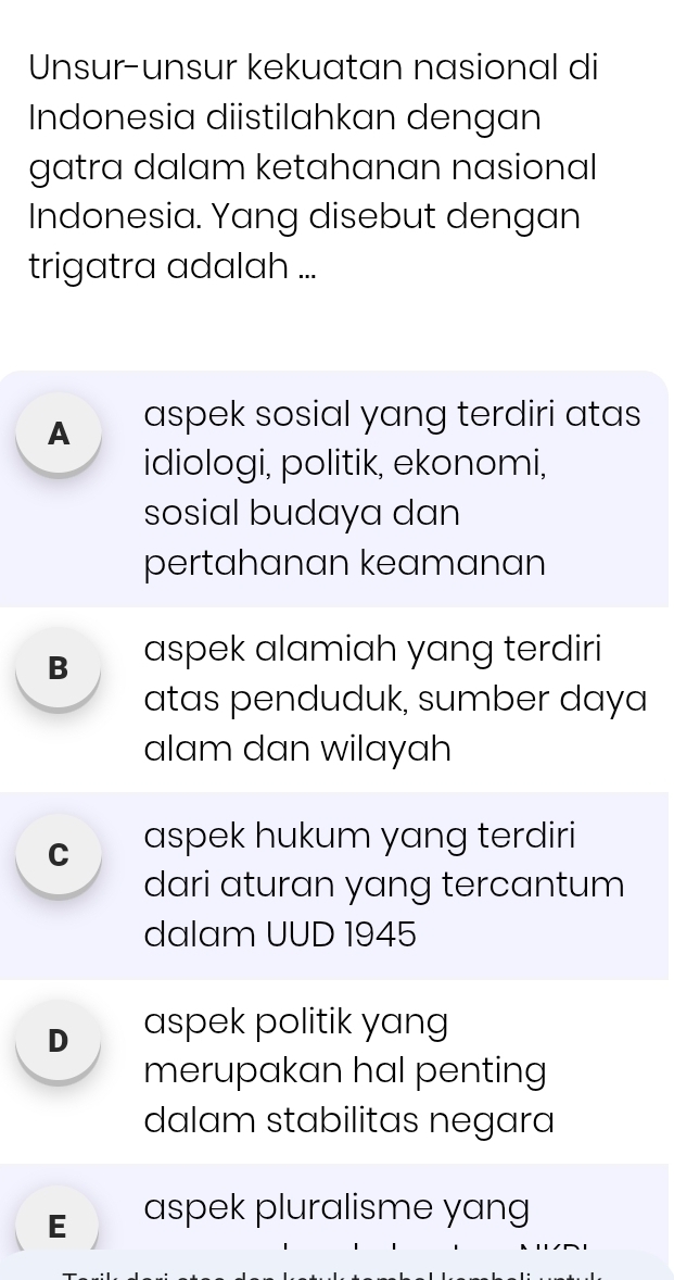 Unsur-unsur kekuatan nasional di
Indonesia diistilahkan dengan
gatra dalam ketahanan nasional
Indonesia. Yang disebut dengan
trigatra adalah ...
A aspek sosial yang terdiri atas
idiologi, politik, ekonomi,
sosial budaya dan
pertahanan keamanan
B aspek alamiah yang terdiri
atas penduduk, sumber daya
alam dan wilayah
C aspek hukum yang terdiri
dari aturan yang tercantum
dalam UUD 1945
D aspek politik yang
merupakan hal penting
dalam stabilitas negara
E aspek pluralisme yang