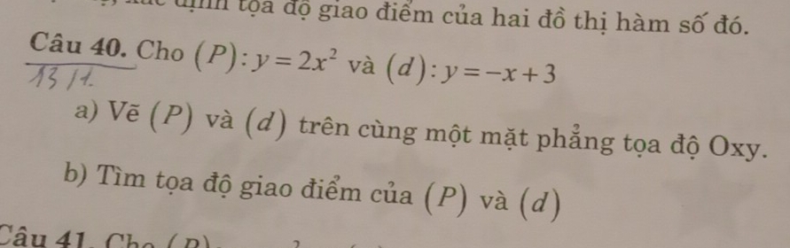 tọa độ giao điểm của hai đồ thị hàm số đó.
Câu 40. Cho (P): y=2x^2 và (d): y=-x+3
a) Vẽ (P) và (d) trên cùng một mặt phẳng tọa độ Oxy.
b) Tìm tọa độ giao điểm của (P) và (d)
Câu 41, Cha ( B)