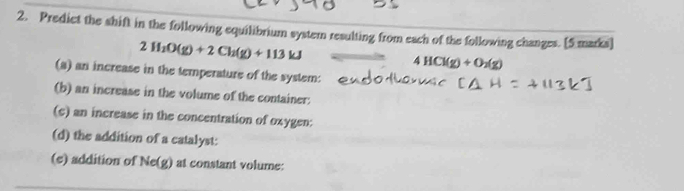 Predict the shift in the following equilibrium system resulting from each of the following changes. [5 marks]
2H_2O(g)+2Ch(g)+113kJ
4HCl(g)+O_2(g)
(a) an increase in the temperature of the system: 
(b) an increase in the volume of the container: 
(c) an increase in the concentration of oxygen: 
(d) the addition of a catalyst: 
(e) addition of Ne(g) at constant volume: