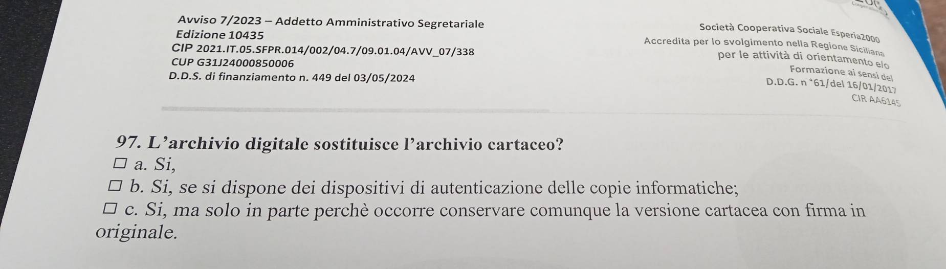 Avviso 7/2023 - Addetto Amministrativo Segretariale
Società Cooperativa Sociale Esperia2000
Edizione 10435
Accredita per lo svolgimento nella Regione Siciliana
CIP 2021.IT.05.SFPR.014/002/04.7/09.01.04/AVV_07/338
per le attività di orientamento elo
CUP G31J24000850006
Formazione ai sensi de
D.D.S. di finanziamento n. 449 del 03/05/2024.D.G.n°61 1/del 16/01/2017
D
_
_
CIR AA6145
97. L’archivio digitale sostituisce l’archivio cartaceo?
a. Si,
b. Si, se si dispone dei dispositivi di autenticazione delle copie informatiche;
c. Si, ma solo in parte perchè occorre conservare comunque la versione cartacea con firma in
originale.