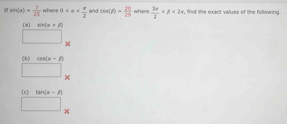 If sin (alpha )= 7/25  where 0 and cos (beta )= 20/29  where  3π /2  <2π , find the exact values of the following. 
(a) sin (alpha +beta )
□ × 
(b) cos (alpha -beta )
□ × 
(c) tan (alpha -beta )
□ x