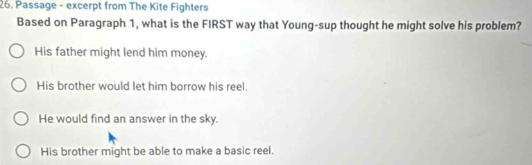 Passage - excerpt from The Kite Fighters
Based on Paragraph 1, what is the FIRST way that Young-sup thought he might solve his problem?
His father might lend him money.
His brother would let him borrow his reel.
He would find an answer in the sky.
His brother might be able to make a basic reel.