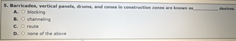 Barricades, vertical panels, drums, and cones in construction zones are known as_ devices.
A. ○
blocking
B. channeling
C. route
D. none of the above