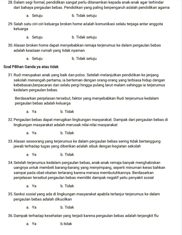 Dalam segi formal, pendidikan sangat perlu ditanamkan kepada anak-anak agar terhindar
dari bahaya pergaulan bebas. Pendidikan yang paling berpengaruh adalah pendidikan agama
a. Setuju b. Tidak setuju
29. Salah satu ciri-ciri keluarga broken home adalah komunikasi selalu terjaga antar anggota
keluarga
a. Setuju b. Tidak setuju
30. Alasan broken home dapat menyebabkan remaja terjerumus ke dalam pergaulan bebas
adalah keadaan rumah yang tidak nyaman
a. Setuju b. Tidak setuju
Soal Pilihan Ganda ya atau tidak
31. Rudi merupakan anak yang baik dan polos. Setelah melanjutkan pendidikan ke jenjang
sekolah menengah pertama, ia berteman dengan orang-orang yang terbiasa hidup dengan
kebebasan,berpacaran dan selalu pergi hingga pulang larut malam sehingga ia terjerumus
kedalam pergaulan bebas.
Berdasarkan penjelasan tersebut, faktor yang menyebabkan Rudi terjerumus kedalam
pergaulan bebas adalah keluarga
a、 Ya b. Tidak
32. Pergaulan bebas dapat merugikan lingkungan masyarakat. Dampak dari pergaulan bebas di
lingkungan masyarakat adalah merusak nilai-nilai masyarakat
a. Ya b. Tidak
33. Alasan seseorang yang terjerumus ke dalam pergaulan bebas sering tidak bertanggung
jawab terhadap tugas yang diberikan adalah sibuk dengan kegiatan sekolah
a、 Ya b. Tidak
34. Setelah terjerumus kedalam pergaulan bebas, anak-anak remaja banyak menghabiskan
uangnya untuk membeli barang-barang yang menyimpang, seperti minuman keras bahkan
sampai pada obat-obatan terlarang karena merasa membutuhkannya. Berdasarkan
penjelasan tersebut pergaulan bebas memiliki dampak negatif yaitu penyakit sosial
a、 Ya b. Tidak
35. Sanksi sosial yang ada di lingkungan masyarakat apabila terlanjur terjerumus ke dalam
pergaulan bebas adalah dikucilkan
a、Ya b. Tidak
36. Dampak terhadap kesehatan yang terjadi karena pergaulan bebas adalah terjangkit flu
a、 Ya b. tidak