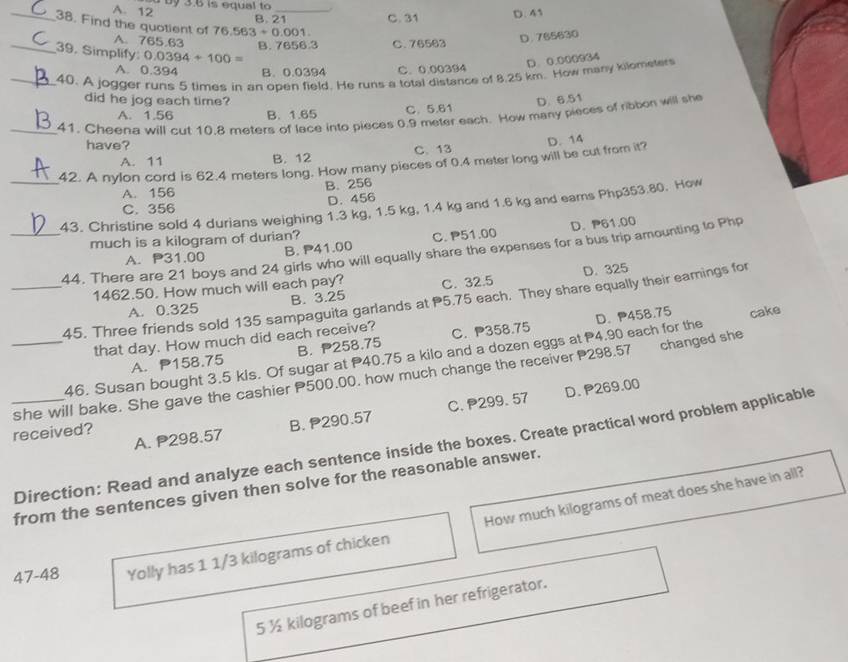 by 3.6 is equal to
A. 12 D. 41
B. 21 C. 31
_38. Find the quotient of 76.563+0.001
A. 765.63 B. 7656.3 C. 76563
D. 765630
_39. Simplify: 0.0394+100=
D. 0.000964
A. 0.394 B. 0.0394 C. 0.00394
_40. A jogger runs 5 times in an open field. He runs a total distance of 8.25 km. How many kilometer
did he jog each time? D. 6.51
A. 1.56 B. 1.65 C. 5.61
_41. Cheena will cut 10.8 meters of lace into pieces 0.9 meter each. How many pieces of ribbon will she
have?
A. 11 B. 12 C、13
_42. A nylon cord is 62.4 meters long. How many pieces of 0.4 meter long will be cut from it? D. 14
A. 156 B. 256
C. 356 D. 456
43. Christine sold 4 durians weighing 1.3 kg, 1.5 kg, 1.4 kg and 1.6 kg and eams Php353.80. How
much is a kilogram of durian?
A. P31.00 B. P41.00 C. P51.00 D. 61.00
_44. There are 21 boys and 24 girls who will equally share the expenses for a bus trip amounting to Php
1462.50. How much will each pay? C. 32.5 D. 325
_45. Three friends sold 135 sampaguita garlands at P5.75 each. They share equally their earings for
A. 0.325 B. 3.25
that day. How much did each receive? C. P358.75
46. Susan bought 3.5 kls. Of sugar at P40.75 a kilo and a dozen eggs at P4.90 each for the D.458.75 cake
A. P158.75 B. 258.75
_she will bake. She gave the cashier P500.00. how much change the receiver P298.57 changed she
D. P269.00
A. P298.57 B. 290.57 C. P299. 57
received?
_Direction: Read and analyze each sentence inside the boxes. Create practical word problem applicable
from the sentences given then solve for the reasonable answer.
47-48 Yolly has 1 1/3 kilograms of chicken How much kilograms of meat does she have in all?
5 ½ kilograms of beef in her refrigerator.