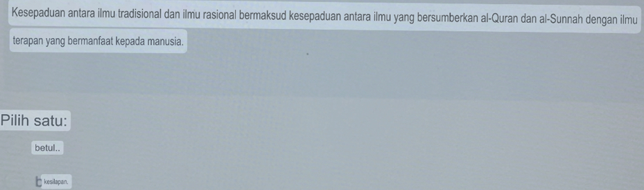 Kesepaduan antara ilmu tradisional dan ilmu rasional bermaksud kesepaduan antara ilmu yang bersumberkan al-Quran dan al-Sunnah dengan ilmu
terapan yang bermanfaat kepada manusia.
Pilih satu:
betul..
kesilapan.