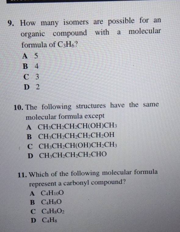 How many isomers are possible for an
organic compound with a molecular
formula of C_3H_6
A 5
B 4
C 3
D 2
10. The following structures have the same
molecular formula except
A CH_3CH_2CH_2CH(OH)CH_3
B CH_3CH_2CH_2CH_2CH_2OH
C CH_3CH_2CH(OH)CH_2CH_3
D CH_3CH_2CH_2CH_2CHO
11. Which of the following molecular formula
represent a carbonyl compound?
A C_4H_10O
B C_4H_8O
C C_4H_8O_2
D C_4H_8