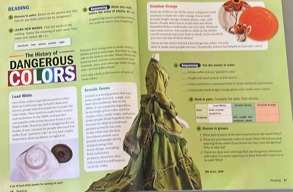 READING
④fu man D While you read.
Uranium Orange
notice the order of events. 45  ; From the 1930s to the 1970s, many compantes used
C Discuss Ia pairs. Based on the photos and title,
urandum to make the colr grange. It was used
how do you think colors can be dangerous? Sequenctng means puting eveai to make bright orange ceramic plsies, cups, and
D LEARN NEW WORDS. Find the words in the the order in which they happens. bowls. People didn't know at the time that these
beauttful dishes could make you very sick. Uranium
reading. Guess the meaning of each word. Then
can cause cancer. Any cracks or chips in the dishes
can let uranium into your food or drink, so be careful if
listen and repeat. 40 1.11
you ever use one of these dishes!
chemicals laws polson powder sight 
These are the stories behind a few damp rous cofors. I'm sure
The History of Humans love using colur to make clothes they've made some people nervous. Thankfully, science has helped us find safer colore
dishes, jewebry, and soaps. But there is a da
side to the history of colur. Many chenricals
(such as lead, arsenic, and uranium) used
DANGEROUS In paints, dyes, and colorings made prople
④ ④● Put the events in order.
RS sick--or even killed them 
Let's take a look at the history of some o _Artists suffered from "painter's colic."
those colors.
_People still used arsenic to kill insects
_China and Greece used lead white to make medistne and creams
Arsenic Green
_Companies made bright orange piates that could cause cancer
Lead White
Arscnic is a strong poison that can
One of the earliest ingredients used in colors make people feel sick, cough, and
dates to 2,500 years ago. In both China and have skin probdems. But in the 5) Work in pairs. Complete the table. Then discuss.
Greece, people mixed lead powder to make the
color white. They used it to make body cream 1800s, i was a popular ingredient
and medicines. In the 1800s, lead powder in the bright green color used for
was popular with artists because it was a very clothes, toys, candy, soaps, and paint
bright white. However, lead is dangerous for our Some people think Napoleon died
health. It was common for people who used it to because he slept in a bedronm
suffer from 'painter's colic” (a very bad cough). painted green! It was only
Discuss in groups.
depression, heart problems, or sight loss, to the 1960s that the first 
laws about arsenic were
1. What part or parts of the teat surprised you the most? Why?
passed and people slowly
2. What are your favorite colors to wear? Why? Would you stop
many things, including stopped using it for wearing those colors if you found out they were dangerous 
Why or why not?
food and beaury
4. There are dyes and colorings that use damgerous chenicals
products. However, they
sull today. Is it more importent to have besuriful colors or to
still trusted it to kill insects  he safet Wh 
until the 1980s.
SHk drecs, 186
A jar of lead white powder for making sil paint Heading k7