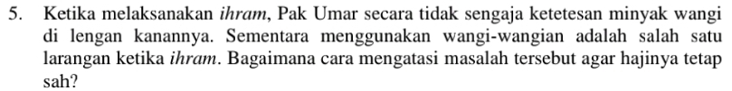 Ketika melaksanakan ihram, Pak Umar secara tidak sengaja ketetesan minyak wangi 
di lengan kanannya. Sementara menggunakan wangi-wangian adalah salah satu 
larangan ketika ihram. Bagaimana cara mengatasi masalah tersebut agar hajinya tetap 
sah?