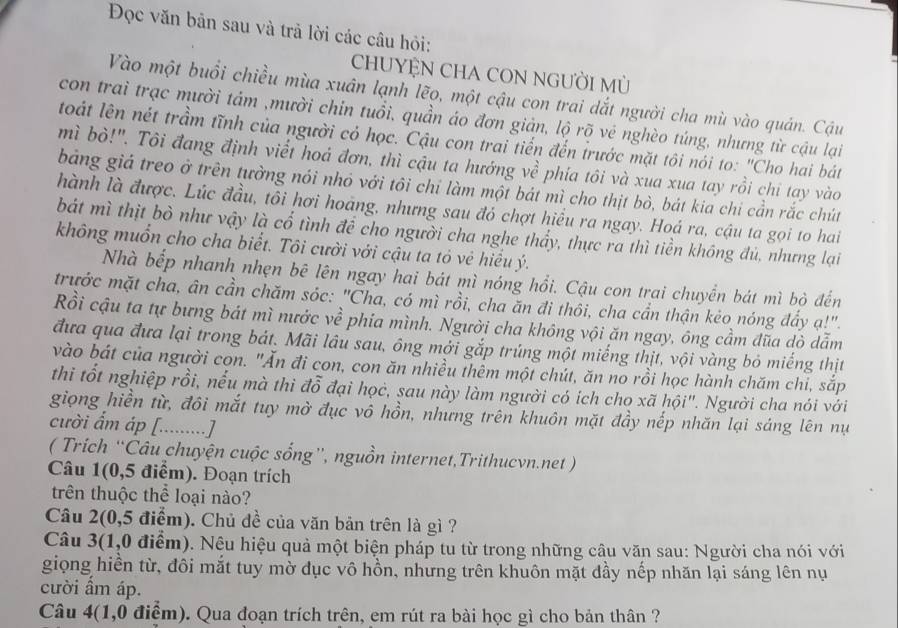 Đọc văn bản sau và trả lời các câu hỏi:
CHUYỆN CHA CON NGƯỜI MỦ
Vào một buổi chiều mùa xuân lạnh lẽo, một cậu con trai dắt người cha mù vào quán. Cậu
con trai trạc mười tám ,mười chin tuổi, quần áo đơn giản, lộ rõ vẻ nghèo túng, nhưng từ cậu lại
toát lên nét trầm tĩnh của người có học. Cậu con trai tiến đến trước mặt tôi nói to: "Cho hai bát
mì bỏ!". Tôi đang định viết hoá đơn, thì cậu ta hướng về phía tôi và xua xua tay rồi chi tạy vào
bảng giá treo ở trên tưởng nói nhỏ với tôi chỉ làm một bát mì cho thịt bò, bát kia chi cần rắc chút
hành là được. Lúc đầu, tôi hơi hoàng, nhưng sau đỏ chợt hiểu ra ngay. Hoá ra, cậu ta gọi to hai
bát mì thịt bò như vậy là cổ tình để cho người cha nghe thẩy, thực ra thì tiền không đủ, nhưng lại
không muốn cho cha biết. Tôi cười với cậu ta tỏ vẻ hiểu ý.
Nhà bếp nhanh nhẹn bê lên ngay hai bát mì nóng hổi. Cậu con trai chuyển bát mì bỏ đến
trước mặt cha, ân cần chăm sóc: "Cha, có mì rồi, cha ăn đi thôi, cha cần thận kẻo nóng đẩy ạ!".
Rồi cậu ta tự bưng bát mì nước về phia mình. Người cha không vội ăn ngay, ông cầm đũa dò dẫm
đưa qua đưa lại trong bát. Mãi lâu sau, ông mới gắp trúng một miếng thịt, vội vàng bỏ miếng thịt
vào bát của người con. "Ăn đi con, con ăn nhiều thêm một chút, ăn no rồi học hành chăm chi, sắp
thi tốt nghiệp rồi, nếu mà thì đỗ đại học, sau này làm người có ich cho xã hội". Người cha nói với
giọng hiền từ, đôi mắt tuy mờ đục vô hồn, nhưng trên khuôn mặt đầy nếp nhăn lại sáng lên nụ
cười ẩm áp [.........]
( Trích “Câu chuyện cuộc sống”, nguồn internet,Trithucvn.net )
Câu 1(0,5 điểm). Đoạn trích
trên thuộc thể loại nào?
Câu 2(0,5 điểm). Chủ đề của văn bản trên là gì ?
Câu 3(1,0 điểm). Nệu hiệu quả một biện pháp tu từ trong những câu văn sau: Người cha nói với
giọng hiền từ, đôi mắt tuy mờ dục vô hồn, nhưng trên khuôn mặt đầy nếp nhăn lại sáng lên nụ
cười ẩm áp.
Câu 4(1,0 điểm). Qua đoạn trích trên, em rút ra bài học gì cho bản thân ?