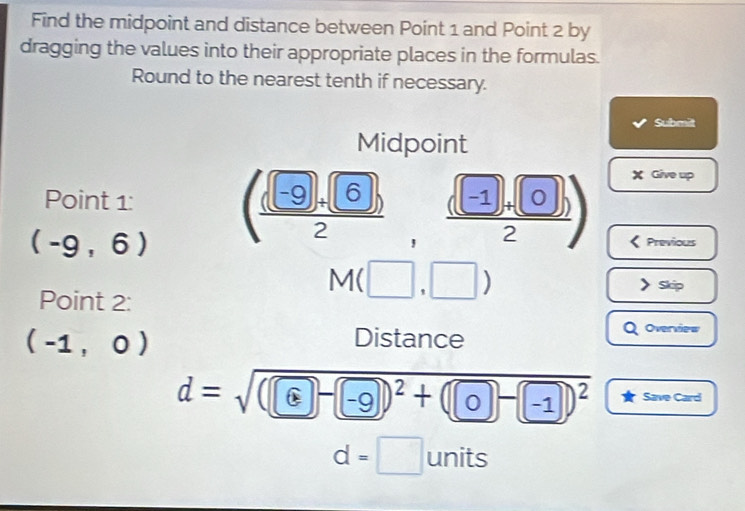 Find the midpoint and distance between Point 1 and Point 2 by 
dragging the values into their appropriate places in the formulas. 
Round to the nearest tenth if necessary. 
Submit 
Midpoint
X Give up 
Point 1 :
(-9,6) ( ((-9)+(6))/2   ((-1)+(0))/2 ) Previous 
Point 2 :
Mbeginpmatrix □ ,□ endpmatrix
Skip
(-1,0)
a 
Distance Overview
d=sqrt((□ -□ )^2)+(□ -□ )^2 Save Card
d=□ units