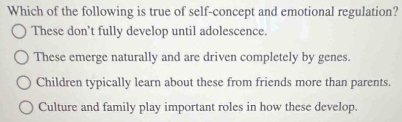 Which of the following is true of self-concept and emotional regulation?
These don’t fully develop until adolescence.
These emerge naturally and are driven completely by genes.
Children typically learn about these from friends more than parents.
Culture and family play important roles in how these develop.