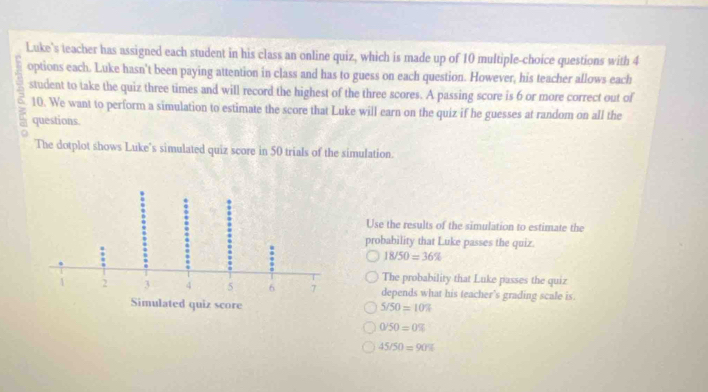 Luke's teacher has assigned each student in his class an online quiz, which is made up of 10 multiple-choice questions with 4
options each. Luke hasn't been paying attention in class and has to guess on each question. However, his teacher allows each
student to take the quiz three times and will record the highest of the three scores. A passing score is 6 or more correct out of
10. We want to perform a simulation to estimate the score that Luke will earn on the quiz if he guesses at random on all the
questions.
The dotplot shows Luke's simulated quiz score in 50 trials of the simulation.
Use the results of the simulation to estimate the
probability that Luke passes the quiz.
18/50=36%
The probability that Luke passes the quiz
depends what his teacher's grading scale is.
5/50=10%
0/50=0%
45/50=90%