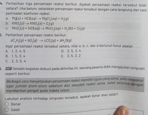 Perhatikan tiga persamaan reaksi berikut. Apakah persamaan reaksi tersebut telah
setara? Jika belum, setarakan persamaan reaksi tersebut dengan cara langsung dan cara
pemisalan koefisien reaksi.
a. Mg(s)+HCl(aq)to MgCl_2(aq)+H_2(g)
b. KNO_3(s)to KNO_2(s)+O_2(g)
C. MnO_2(s)+HCl(aq)to MnCl_2(aq)+H_2O(l)+Cl_2(g)
5. Perhatikan persamaan reaksi berikut.
aC_3H_8(g)+bO_2(g)to cCO_2(g)+dH_2O(g)
Agar persamaan reaksi tersebut setara, nilai σ, b, c, dan d berturut-turut adalah . . . .
A. 1, 3, 4, 5 D. 2, 5, 3, 4
B. 1, 5, 3, 4 E. 3, 5, 3, 2
C. 2, 3, 5, 4
S. os Setelah kegiatan diskusi pada aktivitas ini, seorang peserta didik mengajukan simpulan
seperti berikut.
Berbagai cara menyetarakan persamaan reaksi memiliki tujuan yang sama, yaitu mengatur
agar jumlah atom-atom sebelum dan sesudah reaksi sama, salah satunya dengan
memberikan pengali pada indeks unsur.
Lakukan analisis terhadap simpulan tersebut, apakah benar atau salah?
Benar
Salah