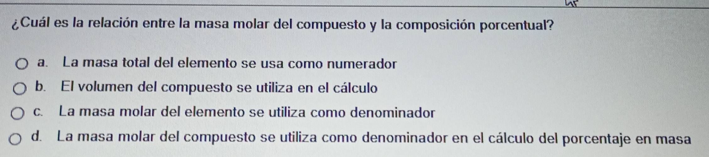 ¿Cuál es la relación entre la masa molar del compuesto y la composición porcentual?
a. La masa total del elemento se usa como numerador
b. El volumen del compuesto se utiliza en el cálculo
c. La masa molar del elemento se utiliza como denominador
d. La masa molar del compuesto se utiliza como denominador en el cálculo del porcentaje en masa