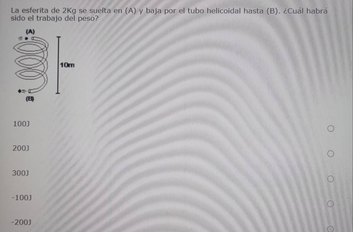 La esferita de 2Kg se suelta en (A) y baja por el tubo helicoidal hasta (B). ¿Cuál habrá
sido el trabajo del peso?
100 ]
200 ]
300J
-100J
-200J