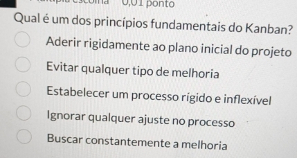 'a 0,01 ponto
Qual é um dos princípios fundamentais do Kanban?
Aderir rigidamente ao plano inicial do projeto
Evitar qualquer tipo de melhoria
Estabelecer um processo rígido e inflexível
Ignorar qualquer ajuste no processo
Buscar constantemente a melhoria