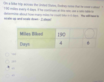 On a bike trip across the United States, Rodney notes that he cover s about "
190 miles every 4 days. If he continues at this rate, use a ratio table to
determine about how many miles he could bike in 6 days. You will have to
scale up and scale down - 2 steps!
190
285
95
45