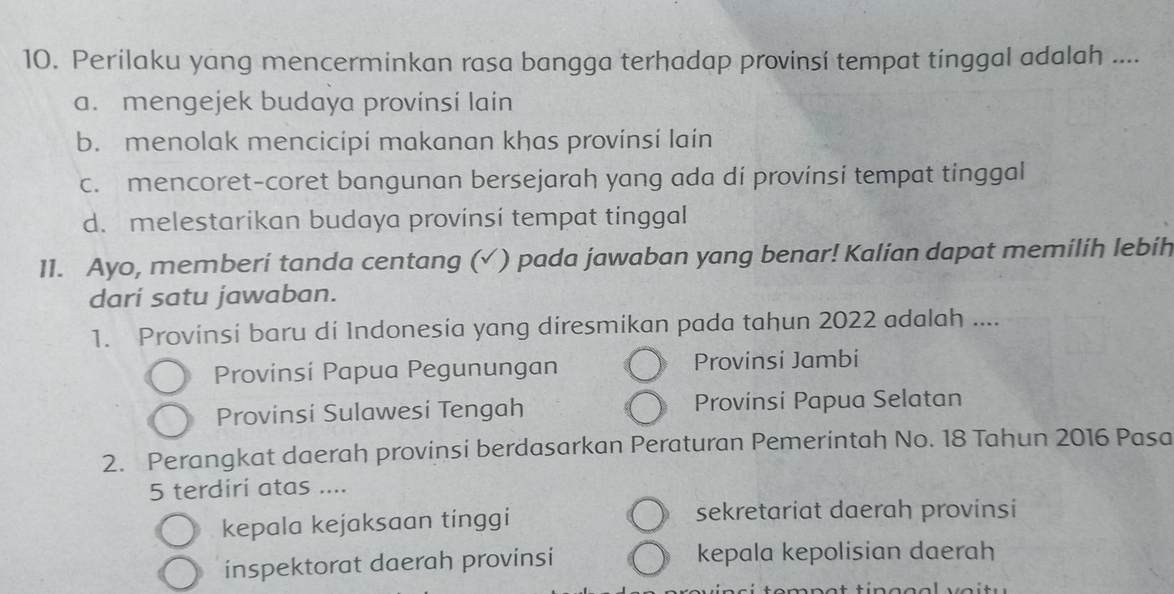 Perilaku yang mencerminkan rasa bangga terhadap provinsí tempat tinggal adalah ....
a. mengejek budaya provinsi lain
b. menolak mencicipí makanan khas provínsi lain
c. mencoret-coret bangunan bersejarah yang ada dí provinsi tempat tinggal
d. melestarikan budaya provinsi tempat tinggal
11. Ayo, memberí tanda centang (√ ) pada jawaban yang benar! Kalian dapat memilih lebíh
dari satu jawaban.
1. Provinsi baru di Indonesia yang diresmikan pada tahun 2022 adalah ....
Provinsi Papua Pegunungan
Provinsi Jambi
Provinsi Sulawesi Tengah Provínsí Papua Selatan
2. Perangkat daerah provinsi berdasarkan Peraturan Pemerintah No. 18 Tahun 2016 Pasa
5 terdirí atas ....
kepala kejaksaan tinggi
sekretariat daerah provinsi
inspektorat daerah provinsi
kepala kepolisian daerah