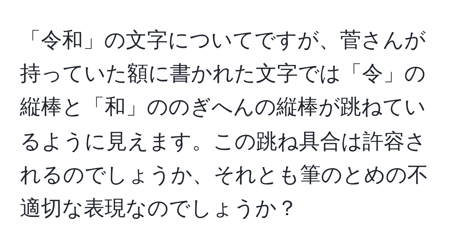 「令和」の文字についてですが、菅さんが持っていた額に書かれた文字では「令」の縦棒と「和」ののぎへんの縦棒が跳ねているように見えます。この跳ね具合は許容されるのでしょうか、それとも筆のとめの不適切な表現なのでしょうか？