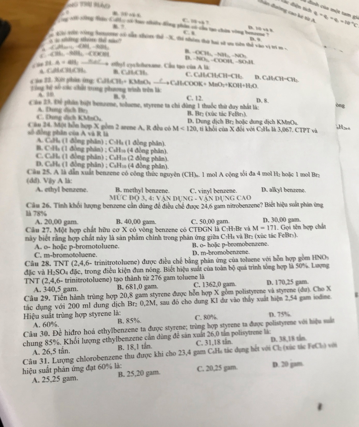 ào
Vác điện tích
dân đường cao kẻ từ A q=q_2=q_1=10^(-2)C
à đinh của một tam gi
C. 1 o 7 B. 10 và k
g w chng thực d ahs s tay phân đồng phm c su tạo chin vòng bmeme ?
1. ?
C. B
1 voà công hams s sủm nhi thể -X thể nhêm đhờ lui sử ca nôn thể vào vị tri m 
g ahon dié ne
D. 9
-69110-80a
f -636b-88bb-600b
B -OCH_4to 4H_2to NO_2
D. -800_1-(-0011 , -5 CHI L
a m 21.48=all,_  * atyl cyclrne. Cầu tạo của A là:
AA、 CaHbClHbClH; B CH₂CH₃ C. C₆H·CH: CH=CH_2 D.
Câu 22. Xết phân ứng CallCll_2+ KMnO_3O_?CH_3COOK+MnO_2+KOH+H_2O. C_6H_5CH=CH_2
gng tể số cc chất trong phương trình trên lác
A. 4 B. 9. C. 12. D. 8.
Cáu 25 Để phín hiật bonzone, tolore, styrene ta chi dùng 1 thuốc thứ duy nhất là:
òng
A. Dung địch Bry B. Br₂ (xúc tác FeBr₃).
C. Dụng địch KBnO_2 D. Dung dịch Br₂ hoặc dung dịch KMnO₄.
Câu 24. Một hỗn hợp X gồm 2 arene A, R đều có M<120</tex> 0, ti khối của X đối với C₂H₆ là 3,067. CTPT và
H2r6
số đồng phần của A và R là
A. C.34. (1 đ ồng phân) ; C:H₄ (1 đồng phân).
B. CH_1 đ ông phân) ; CsH₁ (4 đồng phân).
C. C.11 ( đ ông phân) ; CsH₁ (2 đồng phân).
D. CoH_6 (1 đồng phân) ; C_8H_10 (4 đồng phân).
Cầu 25. A là dân xuất benzene có công thức nguyên (CH)₂. 1 mol A cộng tối đa 4 mol H₂ hoặc 1 mol Br₂
(dd). Vậy A là:
A. ethyl benzene. B. methyl benzene. C. vinyl benzene. D. alkyl benzene.
MỨC Độ 3, 4: VậN DING-V Ấn dụng cao
Cầu 26. Tính khối lượng benzene cần dùng đề điều chế được 24,6 gam nitrobenzene? Biết hiệu suất phản ứng
là 78%
A. 20,00 gam. B. 40,00 gam. C. 50,00 gam. D. 30,00 gam.
Cầu 27. Một hợp chất hữu cơ X có vòng benzene có CTĐGN là C₇H₇Br và M=171. Gọi tên hợp chất
này biết rằng hợp chất này là sản phẩm chính trong phản ứng giữa C₇H₈ và Br₂ (xúc tác FeBr₃).
A. o- hoặc p-bromotoluene. B. o- hoặc p-bromobenzene.
C. m-bromotoluene. D. m-bromobenzene.
Câu 28. TNT (2,4,6- trinitrotoluene) được điều chế bằng phản ứng của toluene với hỗn hợp gồm HNO
đặc và H_2SO_4 đặc, trong điều kiện đun nóng. Biết hiệu suất của toàn bộ quá trình tổng hợp là 50%. Lượng
TNT (2,4,6- trinitrotoluene) tạo thành từ 276 gam toluene là
C. 1362,0 gam.
A. 340,5 gam. B. 681,0 gam. D. 170,25 gam.
Câu 29. Tiến hành trùng hợp 20,8 gam styrene được hỗn hợp X gồm polistyrene và styrene (du). Cho X
tác dụng với 200 ml dung dịch Br₂ 0,2M, sau đó cho dung KI dư vào thấy xuất hiện 2,54 gam iodine V
Hiệu suất trùng hợp styrene là: D. 75%.
A. 60%. B. 85%. C. 80%.
Câu 30. Đề hiđro hoá ethylbenzene ta được styrene; trùng hợp styrene ta được polistyrene với hiệu suấ
chung 85%. Khối lượng ethylbenzene cần dùng đề sản xuất 26,0 tấn polisytrene là:
A. 26,5 tấn. B. 18,1 tấn. C. 31,18 tần. D. 38,18 tần.
Câu 31. Lượng chlorobenzene thu được khi cho 23,4 gam C₆H₆ tác dụng hết với Cl_2 (xùc tác FeCl_1) v
hiệu suất phản ứng đạt 60% là: D. 20 gam.
C. 20,25 gam.
A. 25,25 gam. B. 25,20 gam.