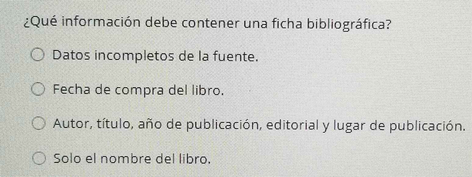 ¿Qué información debe contener una ficha bibliográfica?
Datos incompletos de la fuente.
Fecha de compra del libro.
Autor, título, año de publicación, editorial y lugar de publicación.
Solo el nombre del libro.