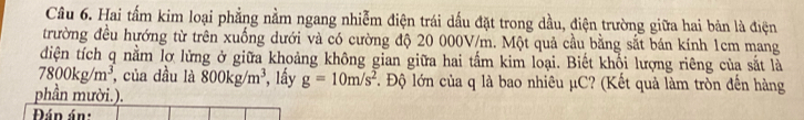 Hai tấm kim loại phẳng nằm ngang nhiễm điện trái dấu đặt trong dầu, điện trường giữa hai bản là điện 
trường đều hướng từ trên xuống dưới và có cường độ 20 000V/m. Một quả cầu bằng sắt bán kính 1cm mang 
diện tích q nằm lỡ lửng ở giữa khoảng không gian giữa hai tấm kim loại. Biết khổi lượng riêng của sắt là
7800kg/m^3 , của dầu là 800kg/m^3 , ầy g=10m/s^2. Độ lớn của q là bao nhiêu μC? (Kết quả làm tròn đến hàng 
phần mười.). 
Đán án: