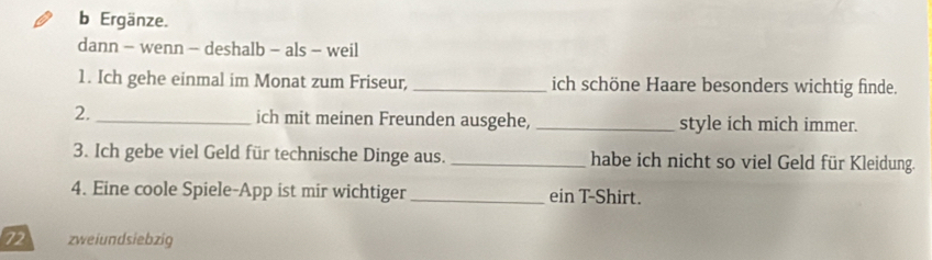 Ergänze. 
dann - wenn - deshalb - als - weil 
1. Ich gehe einmal im Monat zum Friseur, _ich schöne Haare besonders wichtig finde. 
2. _ich mit meinen Freunden ausgehe, _style ich mich immer. 
3. Ich gebe viel Geld für technische Dinge aus. _habe ich nicht so viel Geld für Kleidung. 
4. Eine coole Spiele-App ist mir wichtiger _ein T-Shirt.
72 zweiundsiebzig