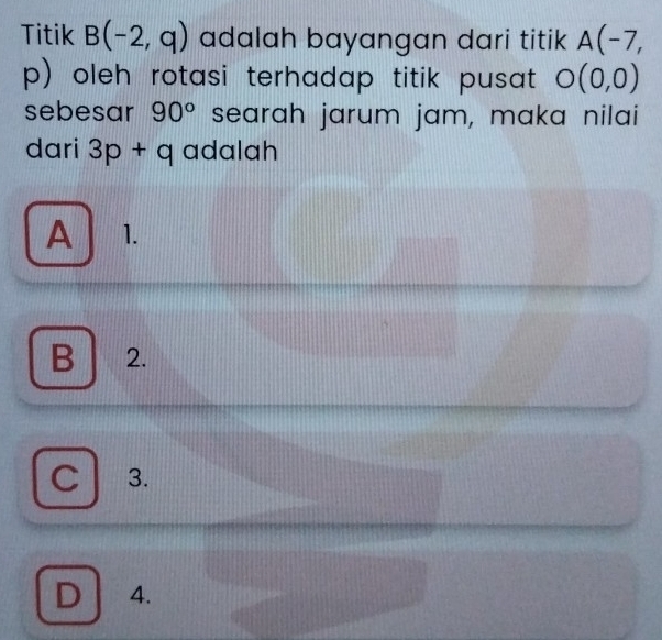 Titik B(-2,q) adalah bayangan dari titik A(-7,
p) oleh rotasi terhadap titik pusat O(0,0)
sebesar 90° searah jarum jam, maka nilai
dari 3p+q adalah
A 1.

B 2.
C . 3.
D 4.