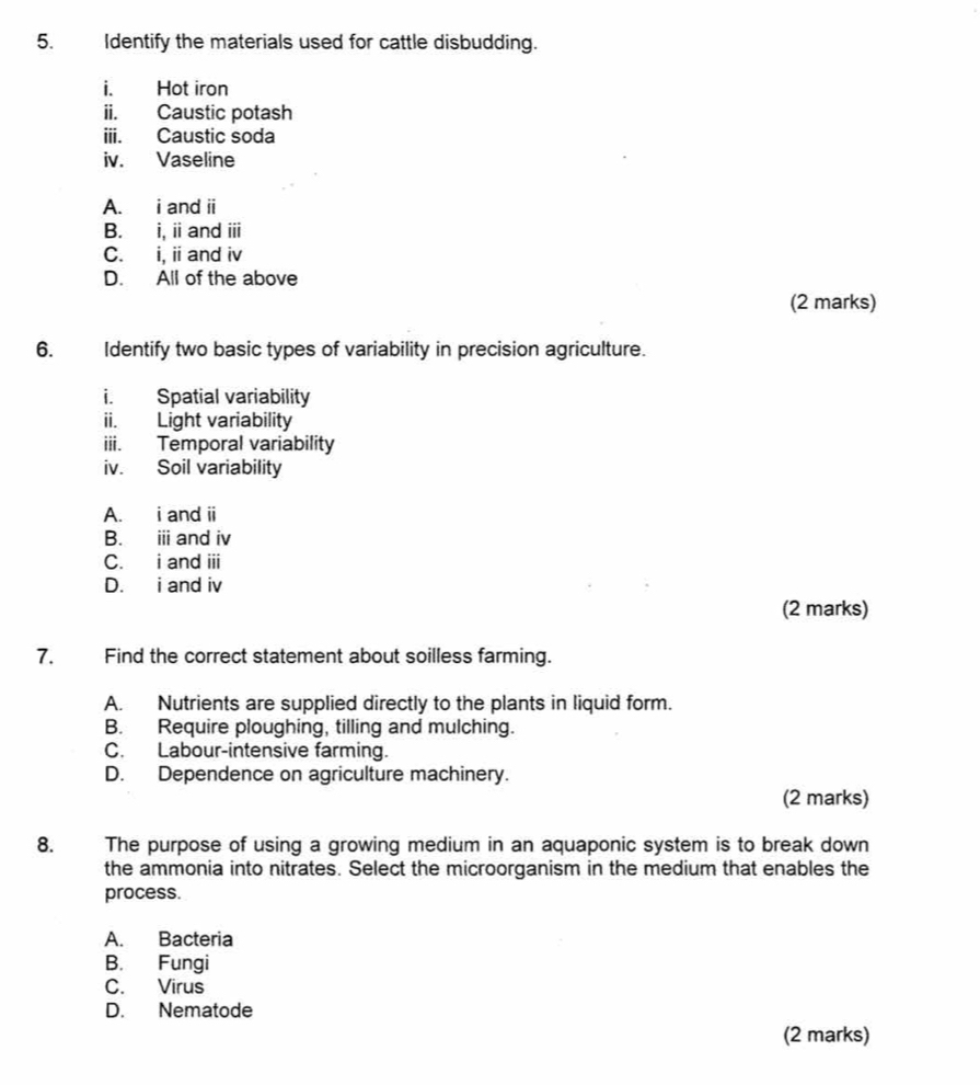 Identify the materials used for cattle disbudding.
i. Hot iron
ii. Caustic potash
iii. Caustic soda
iv. Vaseline
A. i and ii
B. i, i and overline III
C. i, ii and iv
D. All of the above
(2 marks)
6. Identify two basic types of variability in precision agriculture.
i. Spatial variability
ii. Light variability
iii. Temporal variability
iv. Soil variability
A. i and ii
B. ⅲ and iv
C. i and ii
D. i and iv
(2 marks)
7. Find the correct statement about soilless farming.
A. Nutrients are supplied directly to the plants in liquid form.
B. Require ploughing, tilling and mulching.
C. Labour-intensive farming.
D. Dependence on agriculture machinery.
(2 marks)
8. The purpose of using a growing medium in an aquaponic system is to break down
the ammonia into nitrates. Select the microorganism in the medium that enables the
process.
A. Bacteria
B. Fungi
C. Virus
D. Nematode
(2 marks)