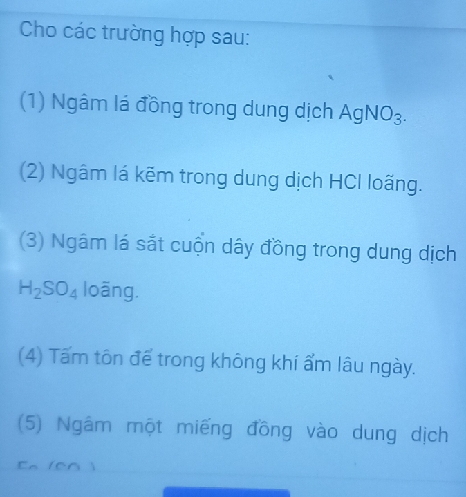 Cho các trường hợp sau: 
(1) Ngâm lá đồng trong dung dịch A gNO_3
(2) Ngâm lá kẽm trong dung dịch HCl loãng. 
(3) Ngâm lá sắt cuộn dây đồng trong dung dịch
H_2SO_4 loãng. 
(4) Tấm tôn để trong không khí ẩm lâu ngày. 
(5) Ngâm một miếng đồng vào dung dịch 
En (en )