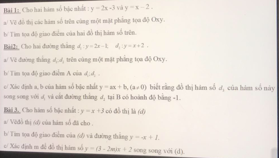 Cho hai hàm số bậc nhất : y=2x-3 và y=x-2. 
a/ Vẽ đồ thị các hàm số trên cùng một mặt phẳng tọa độ Oxy. 
b/ Tìm tọa độ giao điểm của hai đồ thị hàm số trên. 
Bài2 Cho hai đường thắng d_1:y=2x-1; d_2:y=x+2. 
a/ Vẽ đường thắng d_1; d_2 trên cùng một mặt phẳng tọa độ Oxy. 
b/ Tìm tọa độ giao điểm A của d_1; d_2. 
c/ Xác định a, b của hàm số bậc nhất y=ax+b, (a!= 0) biết rằng đồ thị hàm số d_3 của hàm số này 
song song với d_1 và cắt đường thắng d_2 tại B có hoành độ bằng -1. 
Bài 3. Cho hàm số bậc nhất : y=x+3 có đồ thị là (d) 
a/ Vẽđồ thị (d) của hàm số đã cho . 
b/ Tìm tọa độ giao điểm của (d) và đường thắng y=-x+1. 
c/ Xác định m đề đồ thị hàm số y=(3-2m)x+2 song song với (d).