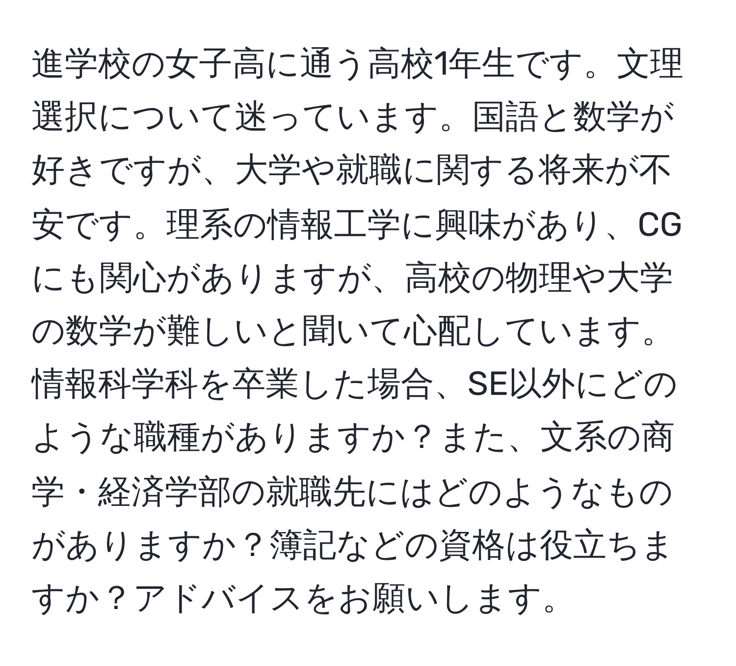 進学校の女子高に通う高校1年生です。文理選択について迷っています。国語と数学が好きですが、大学や就職に関する将来が不安です。理系の情報工学に興味があり、CGにも関心がありますが、高校の物理や大学の数学が難しいと聞いて心配しています。情報科学科を卒業した場合、SE以外にどのような職種がありますか？また、文系の商学・経済学部の就職先にはどのようなものがありますか？簿記などの資格は役立ちますか？アドバイスをお願いします。